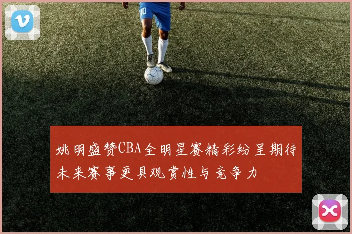 姚明盛赞CBA全明星赛精彩纷呈期待未来赛事更具观赏性与竞争力
