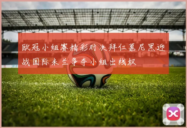 欧冠小组赛精彩对决拜仁慕尼黑迎战国际米兰争夺小组出线权