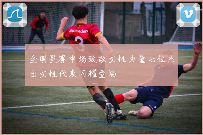 全明星赛中场致敬女性力量七位杰出女性代表闪耀登场